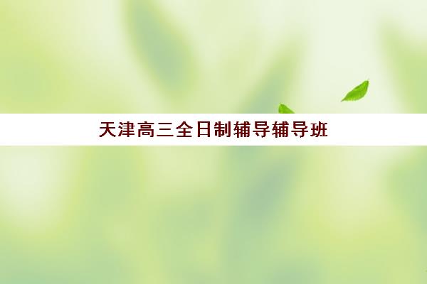 天津高三全日制辅导辅导班培训机构有哪些地方？2025年最新权威排名、校区分布与择校全指南