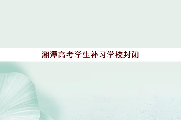湘潭高考学生补习学校封闭学校有哪些学校？2025年最新权威榜单与科学择校全指南