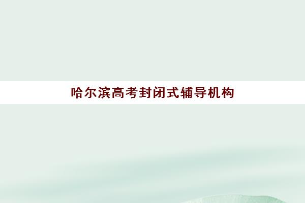 哈尔滨高考封闭式辅导机构排行榜前十名如何查询？2025年最新权威榜单详情、择校标准与报读全流程指南