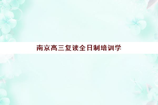 南京高三复读全日制培训学校排名榜前十名如何选择？2025年最新权威榜单、各校特色解析与科学择校全攻略