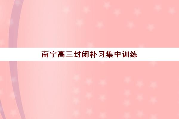 南宁高三封闭补习集中训练营在哪个学校？2025年十大权威机构排名与择校全攻略