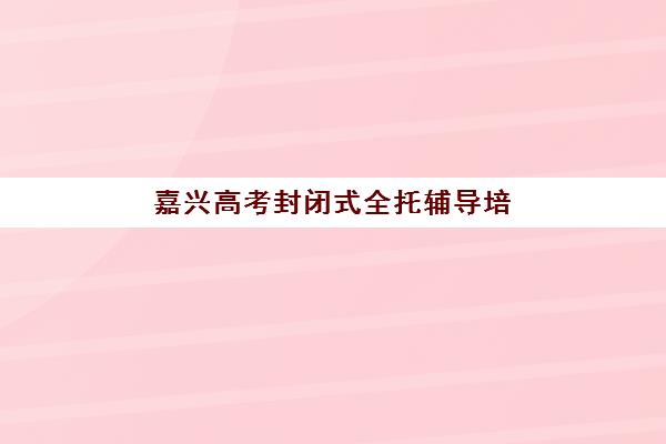 嘉兴高考封闭式全托辅导培训机构有哪些学校？2025年最新排名与择校全攻略