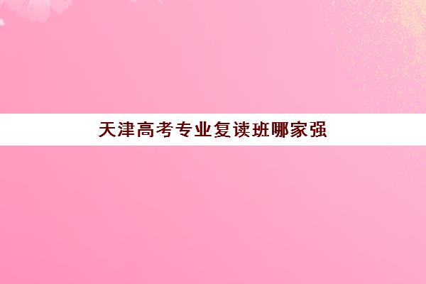 天津高考专业复读班哪家强？2025年顶尖培训机构综合对比与选择指南
