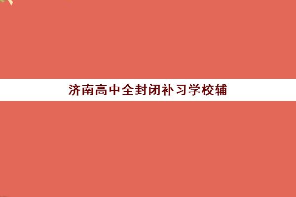 济南高中全封闭补习学校辅导机构排名榜前十名如何选择？2023年最新榜单解析、择校指南与实地考察全攻略