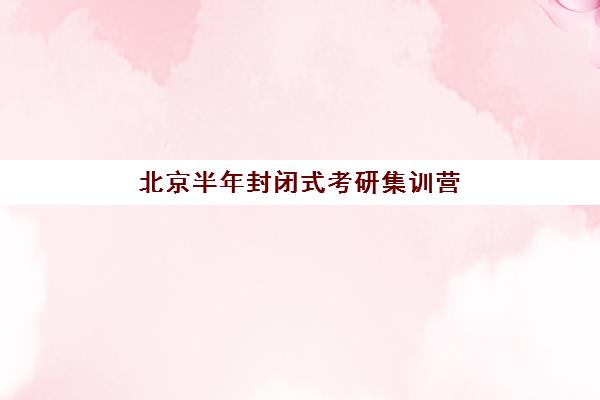 北京半年封闭式考研集训营辅导机构排名前三名揭晓，附选营指南与避坑要点