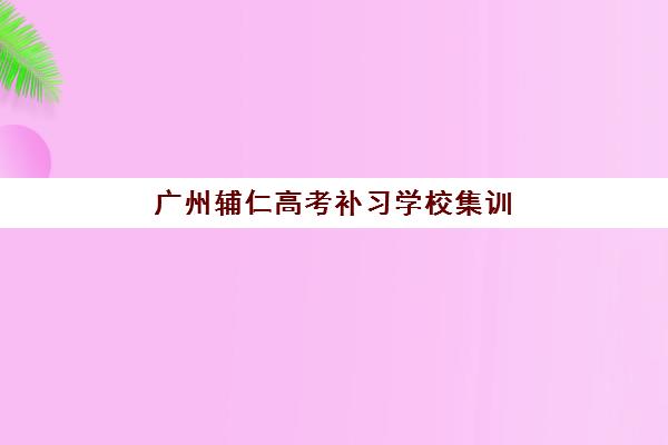 广州辅仁高考补习学校集训营哪个比较好一点？2025年最新排名榜单与一站式择校全攻略深度解析