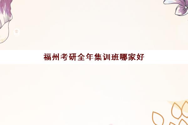 福州考研全年集训班哪家好？2025年顶尖辅导学校排名与择校全指南