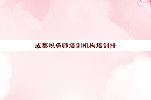 成都税务师培训机构培训排名第一的学校是哪家？2025年最新权威榜单解析、择校指南与报班全流程