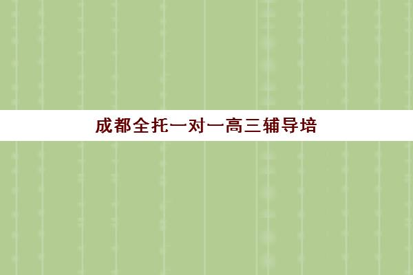 成都全托一对一高三辅导培训排名第一的学校是哪家？2025年顶尖机构课程特色、师资对比与择校全指南