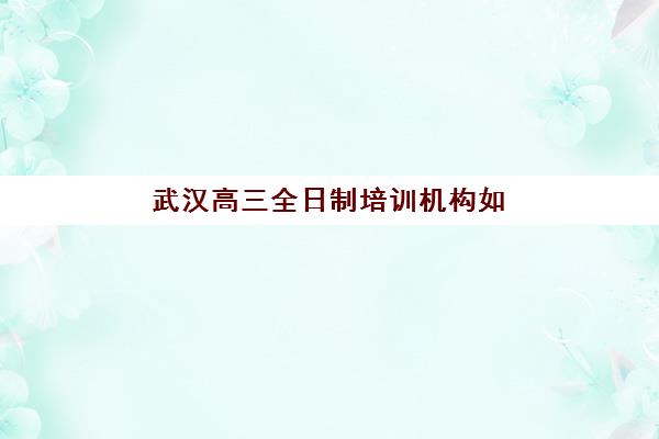 武汉高三全日制培训机构如何选？最新口碑排名与择校指南助你精准决策