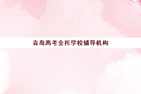 青岛高考全托学校辅导机构有哪些学校？2025年学费详情、十大机构评测与择校避坑指南