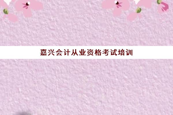 嘉兴会计从业资格考试培训课程报名时间2025年如何安排？最新考情与培训指南全解析