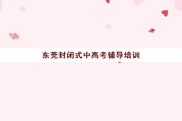 东莞封闭式中高考辅导培训培训机构哪个更好一点？2025年十大封闭式集训班实力测评与择校指南