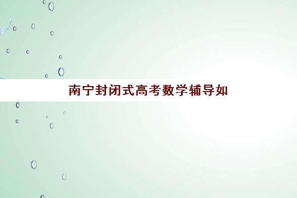 南宁封闭式高考数学辅导如何选？预报名考点查询与高性价比班型选择指南