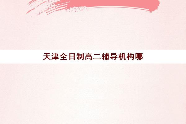 天津全日制高二辅导机构哪个比较好？2025年权威Top10榜单解析、择校技巧与成功案例全攻略