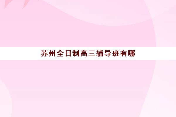 苏州全日制高三辅导班有哪些学校？2025年最新十大机构实力排行榜与择校全指南