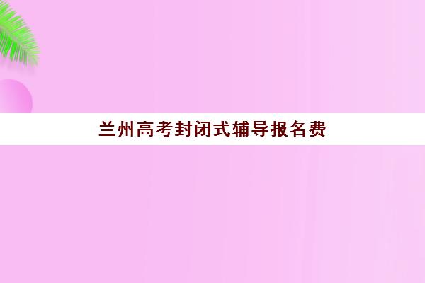 兰州高考封闭式辅导报名费多少钱2025，最新收费标准与高性价比机构选择指南