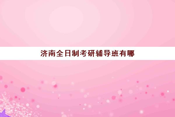 济南全日制考研辅导班有哪些机构可以报？十大知名机构课程对比与选择全指南