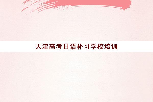 天津高考日语补习学校培训机构寄宿基地有哪些？2025年最新十大排名、各校特色解析与科学择校全攻略