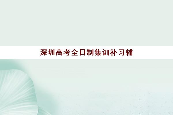 深圳高考全日制集训补习辅导班有哪些招生学校？2025年优质机构全名单与择校指南