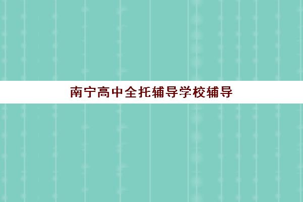 南宁高中全托辅导学校辅导机构有哪些学校？2025年最新权威排名解析、择校策略与报读全指南