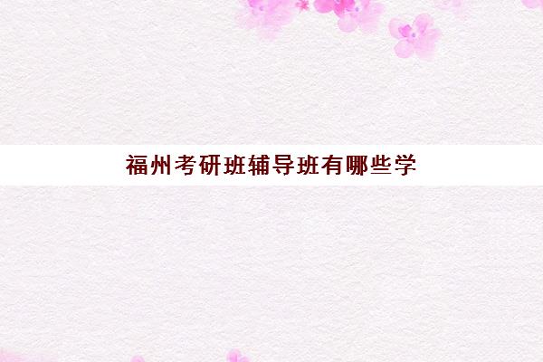 福州考研班辅导班有哪些学校？2025年最新机构名单与选择全攻略
