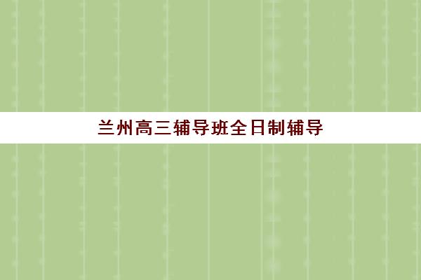 兰州高三辅导班全日制辅导班哪个比较好一点如何选择?2025年最新排名解析与择校全指南 兰州高三辅导班全日制辅导班哪个比较好一点如何选择?2025年最新排名解析与择校全指南
