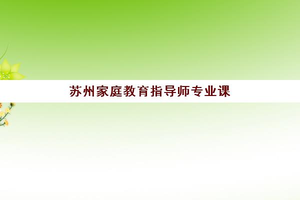 苏州家庭教育指导师专业课程集中训练营怎么样啊？2025年课程全面评测、机构对比与择校全攻略