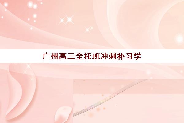 广州高三全托班冲刺补习学校集训营哪个比较好？2025年五大机构综合评测与择校指南