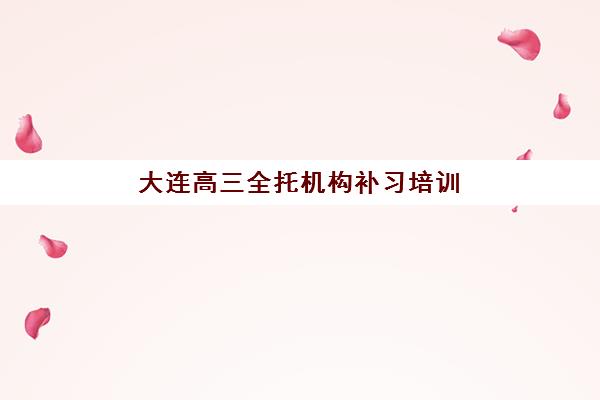 大连高三全托机构补习培训机构哪个比较好？2025年最新机构对比、择校标准与全程避坑指南