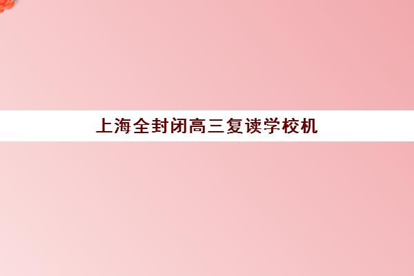 上海全封闭高三复读学校机构哪个比较好一点？2025年最新排名解析、择校技巧与备考全指南