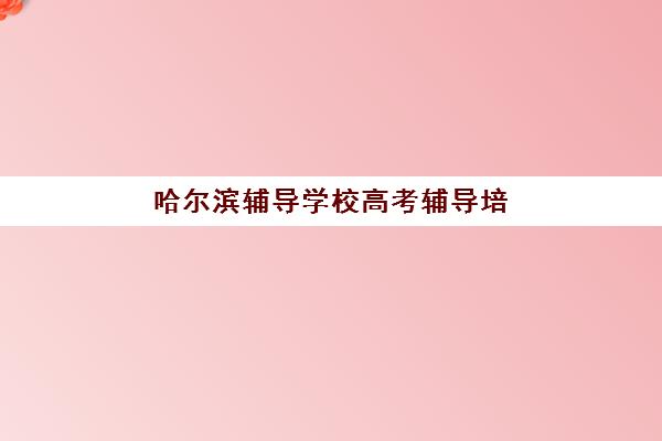 哈尔滨辅导学校高考辅导培训机构有哪些学校？2025年最新机构盘点与择校全指南
