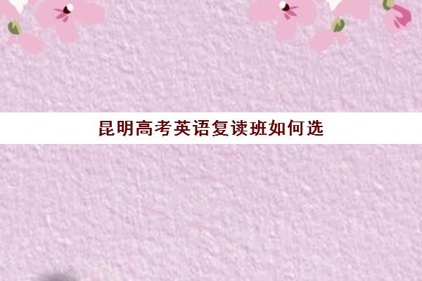 昆明高考英语复读班如何选择？2025年各机构核心竞争力对比与择校指南