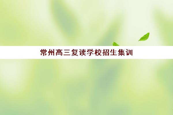 常州高三复读学校招生集训营排名榜单最新发布？2025年十大机构实力对比与择校指南