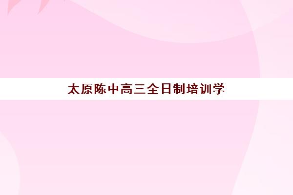 太原陈中高三全日制培训学校排名榜前十名，封闭式管理效果如何及择校指南