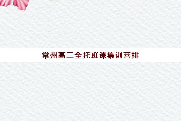 常州高三全托班课集训营排名前十名学校，2025年最新收费标准与择校指南全解析