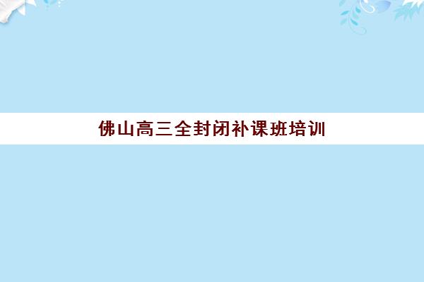 佛山高三全封闭补课班培训班哪个比较好？2025年最新收费标准、机构对比与择班全指南