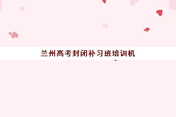 兰州高考封闭补习班培训机构哪家好？2025年十大机构实力排名与择校全攻略