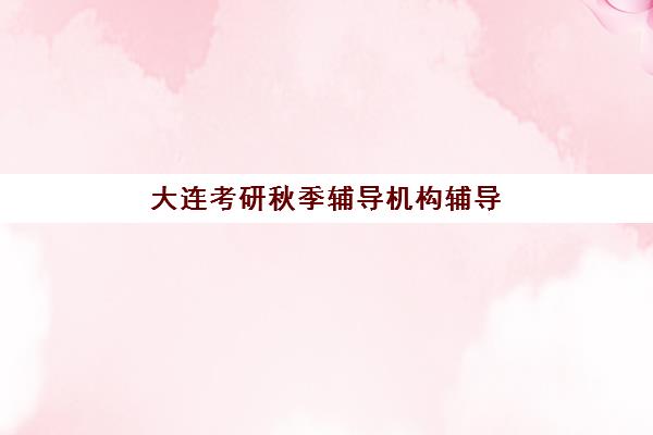 大连考研秋季辅导机构辅导机构有哪些学校好？2025年最新十大排名、择校标准与成功经验全解析
