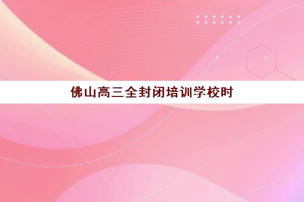 佛山高三全封闭培训学校时间2025考试时间全解析，关键节点、备考计划与择校指南详解