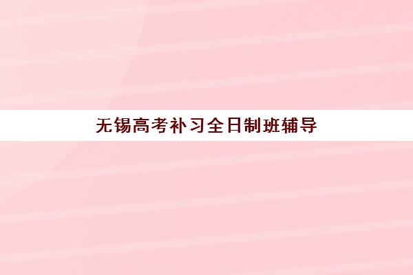 无锡高考补习全日制班辅导学校哪家好一点？2025年权威排名与个性化择校全攻略