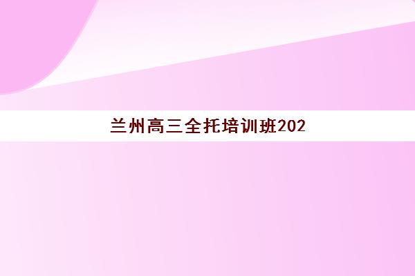 兰州高三全托培训班2025年时间公布如何查询？最新开学日程、报名节点与择校全指南