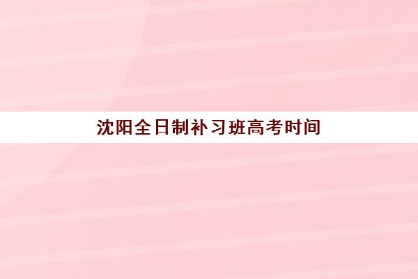 沈阳全日制补习班高考时间2025年具体时间如何安排？最新教学计划与备考时间表全解析