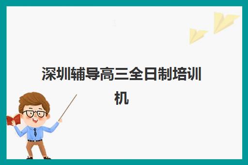 深圳辅导高三全日制培训机构哪家强些？2025年最新权威排名解析与高性价比择校全攻略
