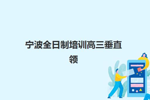 宁波全日制培训高三垂直领域TOP10如何选择？2025年最新权威排名、择校指南与成功案例深度解析