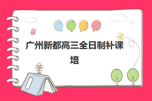 广州新都高三全日制补课培训机构哪个更好一点？2025年最新排名对比、择校指南与避坑攻略