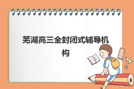 芜湖高三全封闭式辅导机构2025年考点分布，全面查询指南与科学择校策略详解