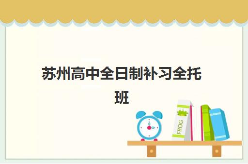 苏州高中全日制补习全托班培训机构哪个比较好一点？2025年最新测评、择校指南与避坑攻略