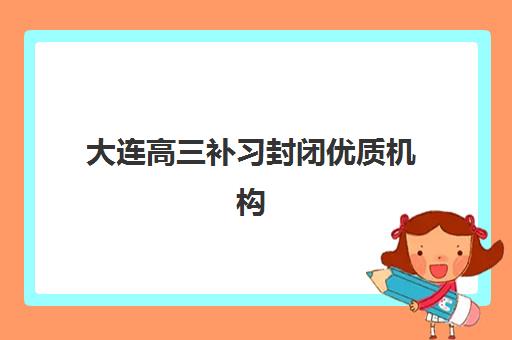 大连高三补习封闭优质机构TOP5推荐如何选择？2025年最新权威排名与科学择校全攻略