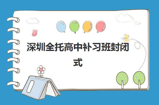 深圳全托高中补习班封闭式集训营怎么样？2025年最新十大排名、课程特色与科学择校全攻略